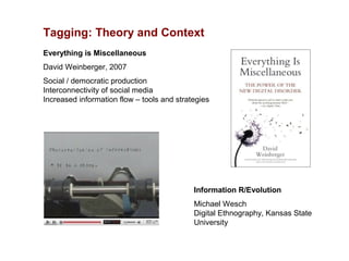 Tagging: Theory and Context
Everything is Miscellaneous
David Weinberger, 2007
Social / democratic production
Interconnectivity of social media
Increased information flow – tools and strategies




                                            Information R/Evolution
                                            Michael Wesch
                                            Digital Ethnography, Kansas State
                                            University
 