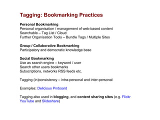 Tagging: Bookmarking Practices
Personal Bookmarking
Personal organisation / management of web-based content
Searchable – Tag List / Cloud
Further Organisation Tools – Bundle Tags / Multiple Sites

Group / Collaborative Bookmarking
Participatory and democratic knowledge base

Social Bookmarking
Use as search engine – keyword / user
Search other users bookmarks
Subscriptions, networks RSS feeds etc.

Tagging (in)consistency – intra-personal and inter-personal

Examples: Delicious Pinboard

Tagging also used in blogging, and content sharing sites (e.g. Flickr
YouTube and Slideshare)
 