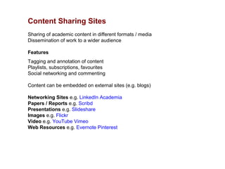 Content Sharing Sites
Sharing of academic content in different formats / media
Dissemination of work to a wider audience

Features
Tagging and annotation of content
Playlists, subscriptions, favourites
Social networking and commenting

Content can be embedded on external sites (e.g. blogs)

Networking Sites e.g. LinkedIn Academia
Papers / Reports e.g. Scribd
Presentations e.g. Slideshare
Images e.g. Flickr
Video e.g. YouTube Vimeo
Web Resources e.g. Evernote Pinterest
 