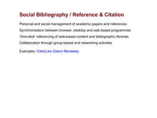 Social Bibliography / Reference & Citation
Personal and social management of academic papers and references
Synchronisation between browser, desktop and web based programmes
‘One-click’ referencing of web-based content and bibliographic libraries
Collaboration through group-based and networking activities

Examples: CiteULike Zotero Mendeley
 