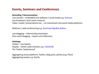 Events, Seminars and Conferences
Recording / Documentation
Live streams – embedded into websites / social media e.g. Ustream
Live broadcast / post-event resource
Video / audio / presentations etc. – on mainstream and social media platforms

Webinars / web conferencing e.g. Eluminate Big Blue Button

Live-blogging – informal documentation
Post-event blogging – reports and reflections

Hashtags
Twitter – live tweets
Display - Twitter walls /streams e.g. Twitterfall
The Twitter ‘backchannel’

Aggregating across platforms Twitter, blog posts, photos (e.g. Flickr)
Aggregating tweets e.g. Storify
 