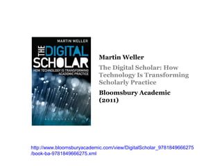 Martin Weller
                           The Digital Scholar: How
                           Technology Is Transforming
                           Scholarly Practice
                           Bloomsbury Academic
                           (2011)




http://www.bloomsburyacademic.com/view/DigitalScholar_9781849666275
/book-ba-9781849666275.xml
 
