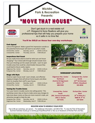 Wichita
                                             Park & Recreation
                                                 Presents:



                                  Don’t get stuck in a real estate rut!
                             J.P. Weigand & Sons Realtors will give you
                        professional tips that will help you prepare your home
                                        so it sells in no time flat.
                        You’ll be SOLD on these four one-day workshops.

Curb Appeal
Love at first glance! Make a great first impression outside so
the potential home buyer will want to see what’s inside.
Orchard Rec. Center      Saturday, June 4     10:00-11:30 am
Linwood Rec. Center      Thursday, June 16    7:00-8:30 pm

Inspections that Count
Do you really know what to look for when you are house
shopping? Your initial walk-through should include more
than just checking out the carpet and walls. Learn to spot
trouble areas that could be a deal breaker because they
could lead to future costly repairs.
Edgemoor Rec. Center     Saturday, June 18    10:00-11:30 am
Evergreen Rec. Center    Monday, June 27      7:00-8:30 pm
                                                                            WORKSHOP LOCATIONS
Stage with Style
Avoid an open house snub! Learn simple, cost effective            Edgemoor Rec. Center      Evergreen Rec. Center
staging strategies that will attract home buyers and allow              Northeast                   North
                                                                                                 th
them to visualize their stuff in your house.                      (Central & Edgemoor)        (27 & Arkansas)
Linwood Rec. Center      Saturday, July 9     10:00-11:30 am           5815 E. 9th           2700 N. Woodland
Orchard Rec. Center      Tuesday, July 12     7:00-8:30 pm              688-9392                  303-8036

Taming the Trouble Zones
Turn your home’s trouble rooms into selling points! This           Linwood Rec. Center       Orchard Rec. Center
workshop covers tips on how to make some easy changes to                  South                      West
help tone down rooms so they are more neutral in style, yet      (Mt. Vernon & Hydraulic)      (9th & West St.)
attractive enough to help the sale.                                   1901 S. Kansas           4808 W. 9th St.
Evergreen Rec. Center    Saturday, July 16  10:00-11:30 am               337-9191                  337-9244
Edgemoor Rec. Center     Wednesday, July 27 7:00-8:30 pm


                                    REGISTER NOW TO RESERVE YOUR SPOT!
   Fee is $8 per workshop, per person. For additional information, call 268-4192. To view the Park & Recreation
    Summer Activities Guide go to wichita.gov/CityOffices/Park or like us on facebook at Wichita Park and Rec.
 