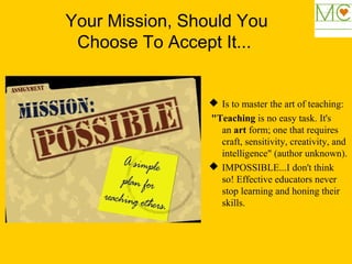 Your Mission, Should You
Choose To Accept It...
 Is to master the art of teaching:
"Teaching is no easy task. It's
an art form; one that requires
craft, sensitivity, creativity, and
intelligence" (author unknown).
 IMPOSSIBLE...I don't think
so! Effective educators never
stop learning and honing their
skills.
 