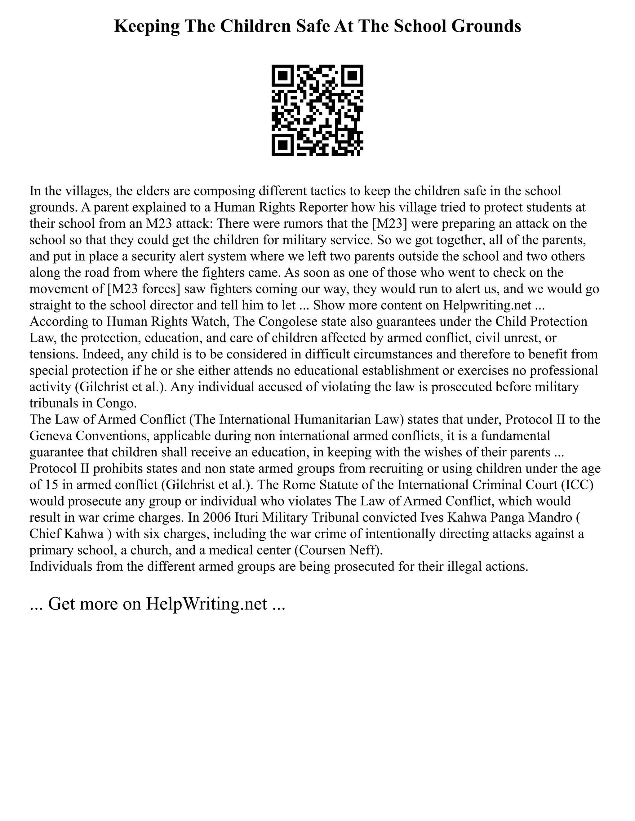 Keeping The Children Safe At The School Grounds
In the villages, the elders are composing different tactics to keep the children safe in the school
grounds. A parent explained to a Human Rights Reporter how his village tried to protect students at
their school from an M23 attack: There were rumors that the [M23] were preparing an attack on the
school so that they could get the children for military service. So we got together, all of the parents,
and put in place a security alert system where we left two parents outside the school and two others
along the road from where the fighters came. As soon as one of those who went to check on the
movement of [M23 forces] saw fighters coming our way, they would run to alert us, and we would go
straight to the school director and tell him to let ... Show more content on Helpwriting.net ...
According to Human Rights Watch, The Congolese state also guarantees under the Child Protection
Law, the protection, education, and care of children affected by armed conflict, civil unrest, or
tensions. Indeed, any child is to be considered in difficult circumstances and therefore to benefit from
special protection if he or she either attends no educational establishment or exercises no professional
activity (Gilchrist et al.). Any individual accused of violating the law is prosecuted before military
tribunals in Congo.
The Law of Armed Conflict (The International Humanitarian Law) states that under, Protocol II to the
Geneva Conventions, applicable during non international armed conflicts, it is a fundamental
guarantee that children shall receive an education, in keeping with the wishes of their parents ...
Protocol II prohibits states and non state armed groups from recruiting or using children under the age
of 15 in armed conflict (Gilchrist et al.). The Rome Statute of the International Criminal Court (ICC)
would prosecute any group or individual who violates The Law of Armed Conflict, which would
result in war crime charges. In 2006 Ituri Military Tribunal convicted Ives Kahwa Panga Mandro (
Chief Kahwa ) with six charges, including the war crime of intentionally directing attacks against a
primary school, a church, and a medical center (Coursen Neff).
Individuals from the different armed groups are being prosecuted for their illegal actions.
... Get more on HelpWriting.net ...
 