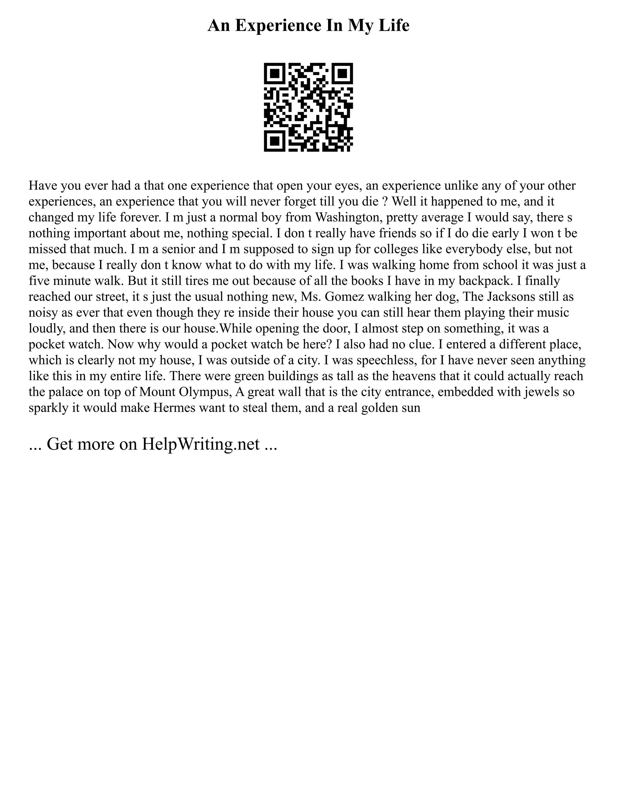 An Experience In My Life
Have you ever had a that one experience that open your eyes, an experience unlike any of your other
experiences, an experience that you will never forget till you die ? Well it happened to me, and it
changed my life forever. I m just a normal boy from Washington, pretty average I would say, there s
nothing important about me, nothing special. I don t really have friends so if I do die early I won t be
missed that much. I m a senior and I m supposed to sign up for colleges like everybody else, but not
me, because I really don t know what to do with my life. I was walking home from school it was just a
five minute walk. But it still tires me out because of all the books I have in my backpack. I finally
reached our street, it s just the usual nothing new, Ms. Gomez walking her dog, The Jacksons still as
noisy as ever that even though they re inside their house you can still hear them playing their music
loudly, and then there is our house.While opening the door, I almost step on something, it was a
pocket watch. Now why would a pocket watch be here? I also had no clue. I entered a different place,
which is clearly not my house, I was outside of a city. I was speechless, for I have never seen anything
like this in my entire life. There were green buildings as tall as the heavens that it could actually reach
the palace on top of Mount Olympus, A great wall that is the city entrance, embedded with jewels so
sparkly it would make Hermes want to steal them, and a real golden sun
... Get more on HelpWriting.net ...
 