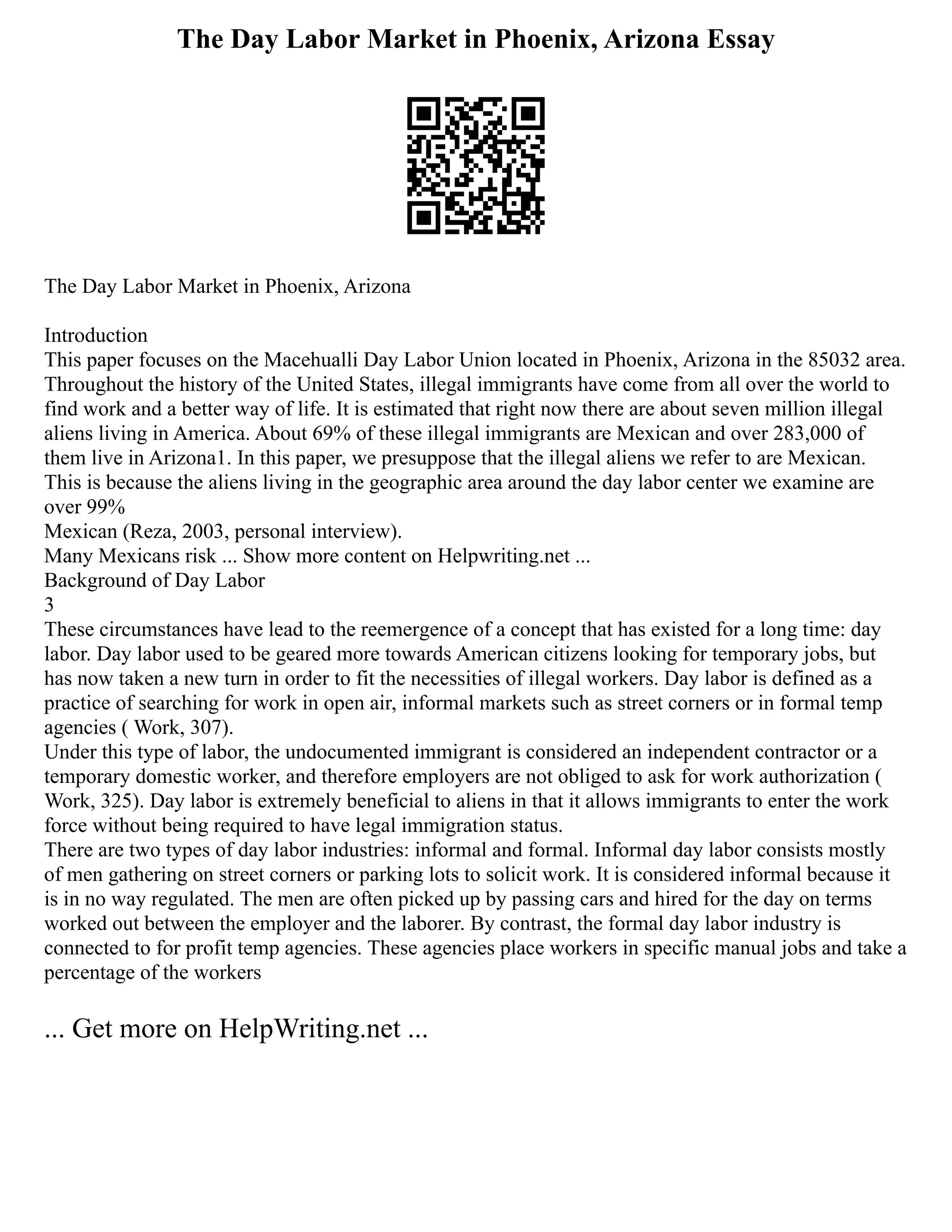 The Day Labor Market in Phoenix, Arizona Essay
The Day Labor Market in Phoenix, Arizona
Introduction
This paper focuses on the Macehualli Day Labor Union located in Phoenix, Arizona in the 85032 area.
Throughout the history of the United States, illegal immigrants have come from all over the world to
find work and a better way of life. It is estimated that right now there are about seven million illegal
aliens living in America. About 69% of these illegal immigrants are Mexican and over 283,000 of
them live in Arizona1. In this paper, we presuppose that the illegal aliens we refer to are Mexican.
This is because the aliens living in the geographic area around the day labor center we examine are
over 99%
Mexican (Reza, 2003, personal interview).
Many Mexicans risk ... Show more content on Helpwriting.net ...
Background of Day Labor
3
These circumstances have lead to the reemergence of a concept that has existed for a long time: day
labor. Day labor used to be geared more towards American citizens looking for temporary jobs, but
has now taken a new turn in order to fit the necessities of illegal workers. Day labor is defined as a
practice of searching for work in open air, informal markets such as street corners or in formal temp
agencies ( Work, 307).
Under this type of labor, the undocumented immigrant is considered an independent contractor or a
temporary domestic worker, and therefore employers are not obliged to ask for work authorization (
Work, 325). Day labor is extremely beneficial to aliens in that it allows immigrants to enter the work
force without being required to have legal immigration status.
There are two types of day labor industries: informal and formal. Informal day labor consists mostly
of men gathering on street corners or parking lots to solicit work. It is considered informal because it
is in no way regulated. The men are often picked up by passing cars and hired for the day on terms
worked out between the employer and the laborer. By contrast, the formal day labor industry is
connected to for profit temp agencies. These agencies place workers in specific manual jobs and take a
percentage of the workers
... Get more on HelpWriting.net ...
 