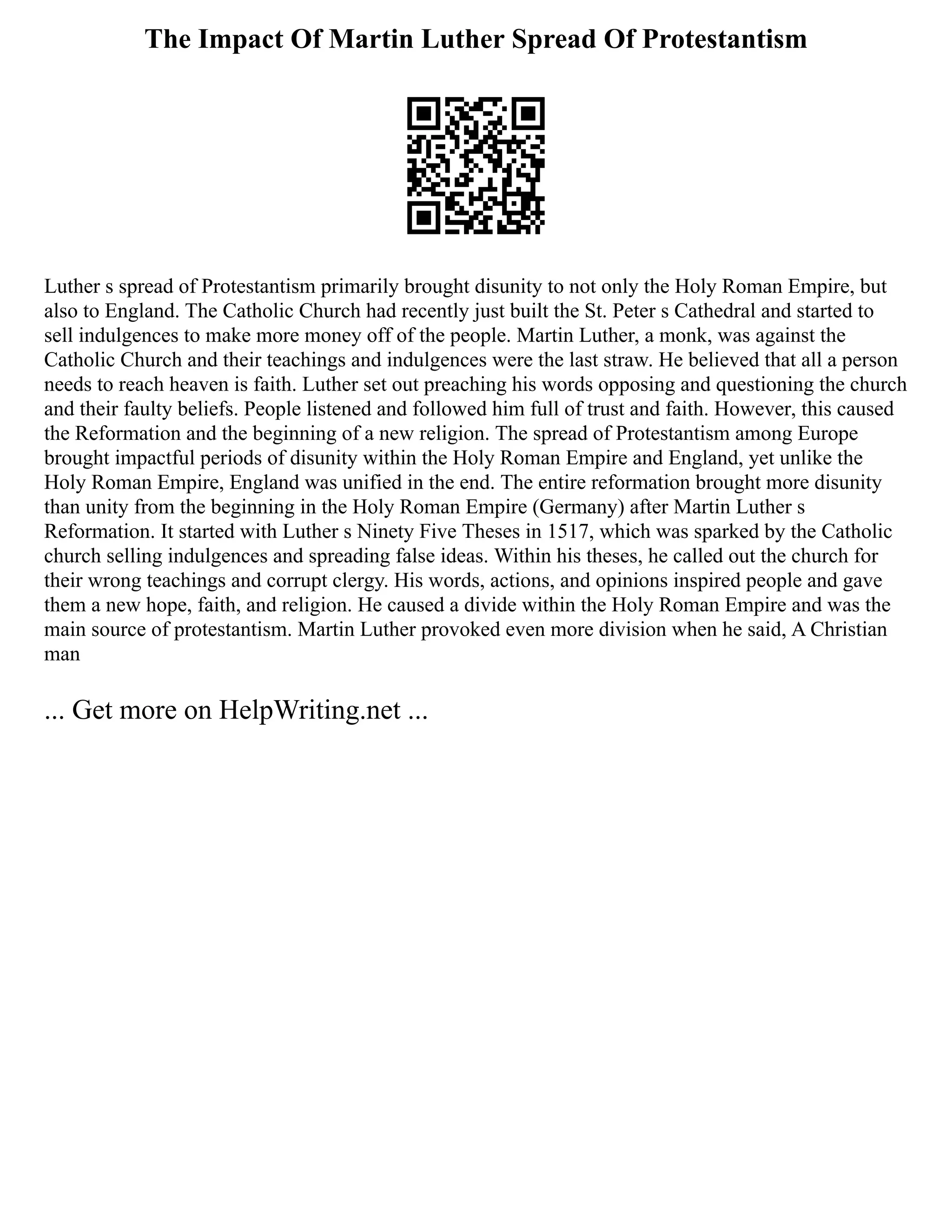 The Impact Of Martin Luther Spread Of Protestantism
Luther s spread of Protestantism primarily brought disunity to not only the Holy Roman Empire, but
also to England. The Catholic Church had recently just built the St. Peter s Cathedral and started to
sell indulgences to make more money off of the people. Martin Luther, a monk, was against the
Catholic Church and their teachings and indulgences were the last straw. He believed that all a person
needs to reach heaven is faith. Luther set out preaching his words opposing and questioning the church
and their faulty beliefs. People listened and followed him full of trust and faith. However, this caused
the Reformation and the beginning of a new religion. The spread of Protestantism among Europe
brought impactful periods of disunity within the Holy Roman Empire and England, yet unlike the
Holy Roman Empire, England was unified in the end. The entire reformation brought more disunity
than unity from the beginning in the Holy Roman Empire (Germany) after Martin Luther s
Reformation. It started with Luther s Ninety Five Theses in 1517, which was sparked by the Catholic
church selling indulgences and spreading false ideas. Within his theses, he called out the church for
their wrong teachings and corrupt clergy. His words, actions, and opinions inspired people and gave
them a new hope, faith, and religion. He caused a divide within the Holy Roman Empire and was the
main source of protestantism. Martin Luther provoked even more division when he said, A Christian
man
... Get more on HelpWriting.net ...
 