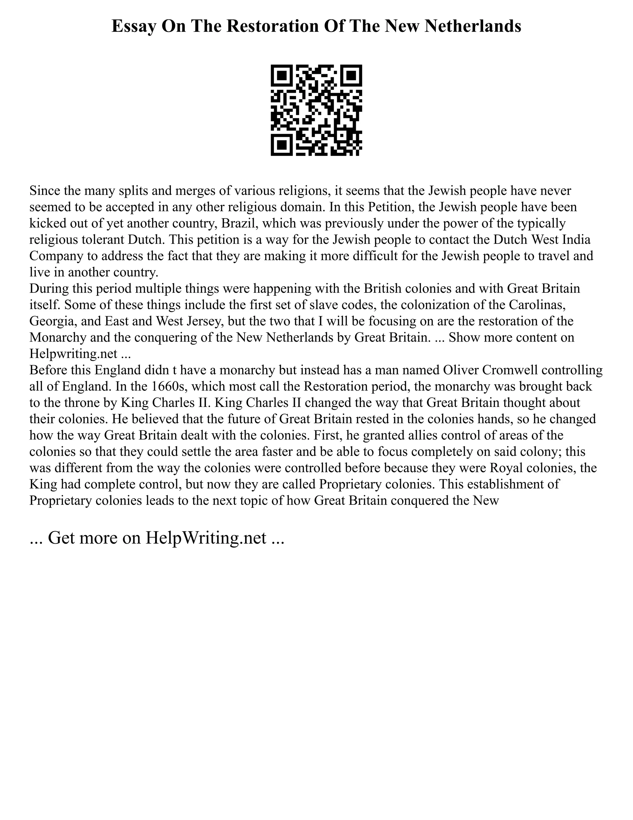 Essay On The Restoration Of The New Netherlands
Since the many splits and merges of various religions, it seems that the Jewish people have never
seemed to be accepted in any other religious domain. In this Petition, the Jewish people have been
kicked out of yet another country, Brazil, which was previously under the power of the typically
religious tolerant Dutch. This petition is a way for the Jewish people to contact the Dutch West India
Company to address the fact that they are making it more difficult for the Jewish people to travel and
live in another country.
During this period multiple things were happening with the British colonies and with Great Britain
itself. Some of these things include the first set of slave codes, the colonization of the Carolinas,
Georgia, and East and West Jersey, but the two that I will be focusing on are the restoration of the
Monarchy and the conquering of the New Netherlands by Great Britain. ... Show more content on
Helpwriting.net ...
Before this England didn t have a monarchy but instead has a man named Oliver Cromwell controlling
all of England. In the 1660s, which most call the Restoration period, the monarchy was brought back
to the throne by King Charles II. King Charles II changed the way that Great Britain thought about
their colonies. He believed that the future of Great Britain rested in the colonies hands, so he changed
how the way Great Britain dealt with the colonies. First, he granted allies control of areas of the
colonies so that they could settle the area faster and be able to focus completely on said colony; this
was different from the way the colonies were controlled before because they were Royal colonies, the
King had complete control, but now they are called Proprietary colonies. This establishment of
Proprietary colonies leads to the next topic of how Great Britain conquered the New
... Get more on HelpWriting.net ...
 