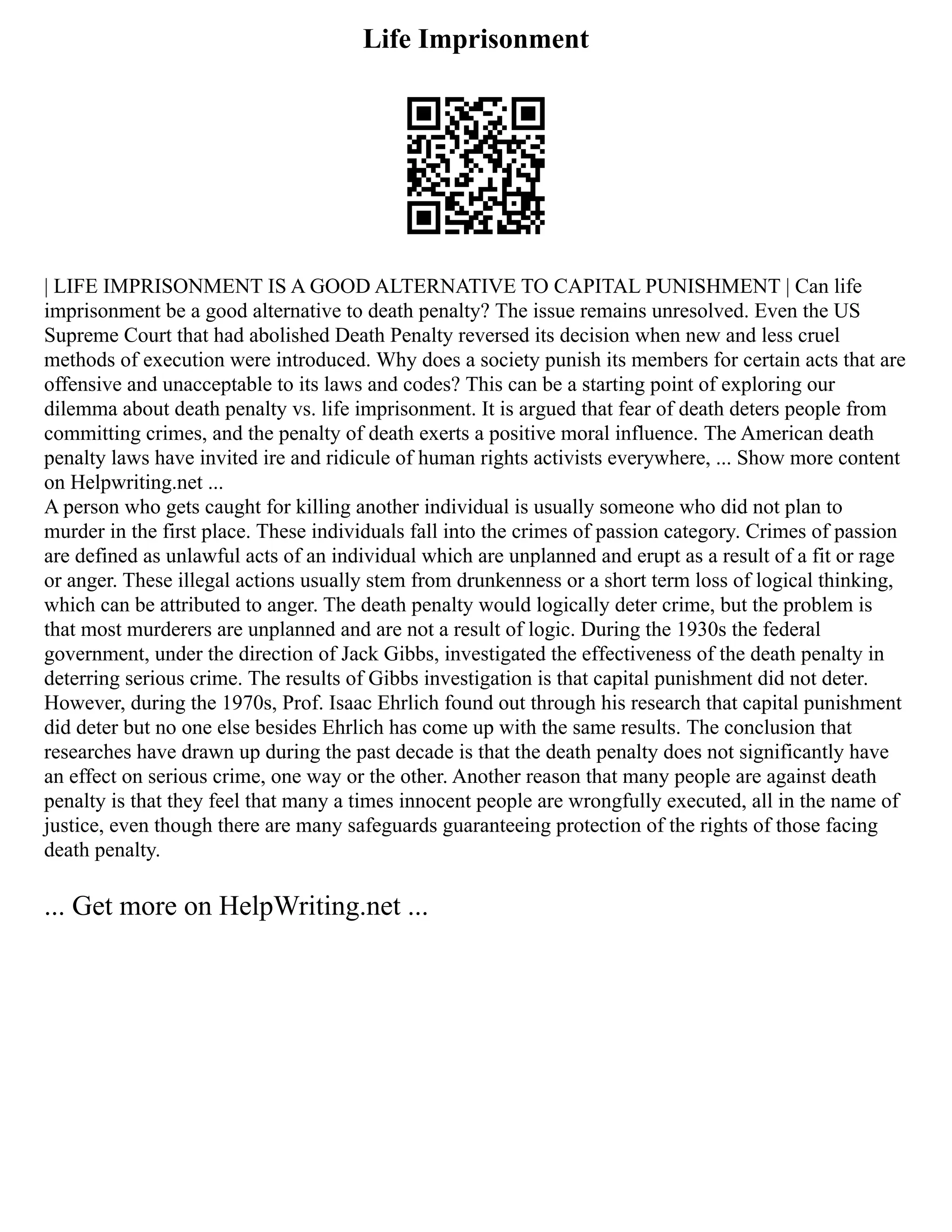 Life Imprisonment
| LIFE IMPRISONMENT IS A GOOD ALTERNATIVE TO CAPITAL PUNISHMENT | Can life
imprisonment be a good alternative to death penalty? The issue remains unresolved. Even the US
Supreme Court that had abolished Death Penalty reversed its decision when new and less cruel
methods of execution were introduced. Why does a society punish its members for certain acts that are
offensive and unacceptable to its laws and codes? This can be a starting point of exploring our
dilemma about death penalty vs. life imprisonment. It is argued that fear of death deters people from
committing crimes, and the penalty of death exerts a positive moral influence. The American death
penalty laws have invited ire and ridicule of human rights activists everywhere, ... Show more content
on Helpwriting.net ...
A person who gets caught for killing another individual is usually someone who did not plan to
murder in the first place. These individuals fall into the crimes of passion category. Crimes of passion
are defined as unlawful acts of an individual which are unplanned and erupt as a result of a fit or rage
or anger. These illegal actions usually stem from drunkenness or a short term loss of logical thinking,
which can be attributed to anger. The death penalty would logically deter crime, but the problem is
that most murderers are unplanned and are not a result of logic. During the 1930s the federal
government, under the direction of Jack Gibbs, investigated the effectiveness of the death penalty in
deterring serious crime. The results of Gibbs investigation is that capital punishment did not deter.
However, during the 1970s, Prof. Isaac Ehrlich found out through his research that capital punishment
did deter but no one else besides Ehrlich has come up with the same results. The conclusion that
researches have drawn up during the past decade is that the death penalty does not significantly have
an effect on serious crime, one way or the other. Another reason that many people are against death
penalty is that they feel that many a times innocent people are wrongfully executed, all in the name of
justice, even though there are many safeguards guaranteeing protection of the rights of those facing
death penalty.
... Get more on HelpWriting.net ...
 