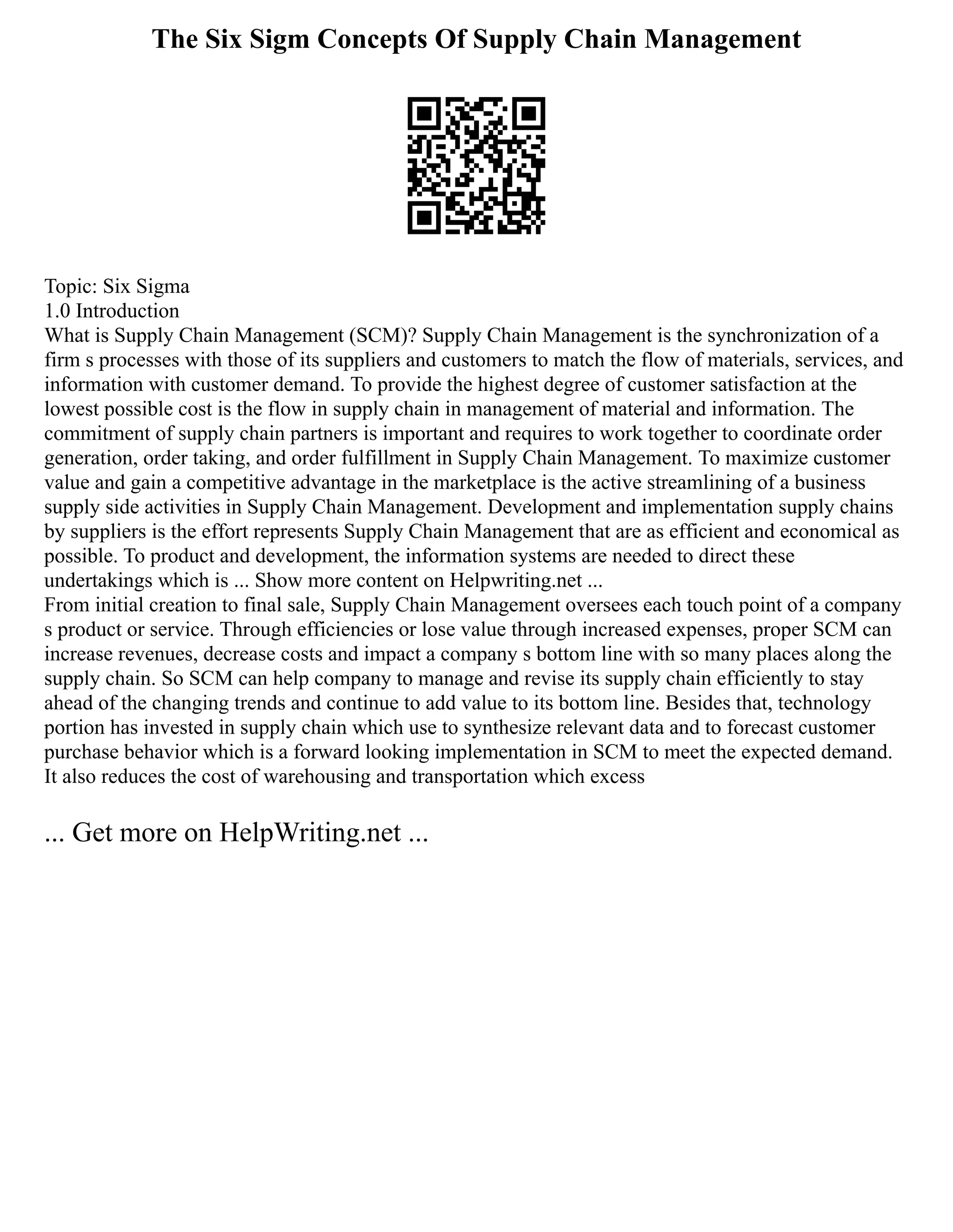 The Six Sigm Concepts Of Supply Chain Management
Topic: Six Sigma
1.0 Introduction
What is Supply Chain Management (SCM)? Supply Chain Management is the synchronization of a
firm s processes with those of its suppliers and customers to match the flow of materials, services, and
information with customer demand. To provide the highest degree of customer satisfaction at the
lowest possible cost is the flow in supply chain in management of material and information. The
commitment of supply chain partners is important and requires to work together to coordinate order
generation, order taking, and order fulfillment in Supply Chain Management. To maximize customer
value and gain a competitive advantage in the marketplace is the active streamlining of a business
supply side activities in Supply Chain Management. Development and implementation supply chains
by suppliers is the effort represents Supply Chain Management that are as efficient and economical as
possible. To product and development, the information systems are needed to direct these
undertakings which is ... Show more content on Helpwriting.net ...
From initial creation to final sale, Supply Chain Management oversees each touch point of a company
s product or service. Through efficiencies or lose value through increased expenses, proper SCM can
increase revenues, decrease costs and impact a company s bottom line with so many places along the
supply chain. So SCM can help company to manage and revise its supply chain efficiently to stay
ahead of the changing trends and continue to add value to its bottom line. Besides that, technology
portion has invested in supply chain which use to synthesize relevant data and to forecast customer
purchase behavior which is a forward looking implementation in SCM to meet the expected demand.
It also reduces the cost of warehousing and transportation which excess
... Get more on HelpWriting.net ...
 