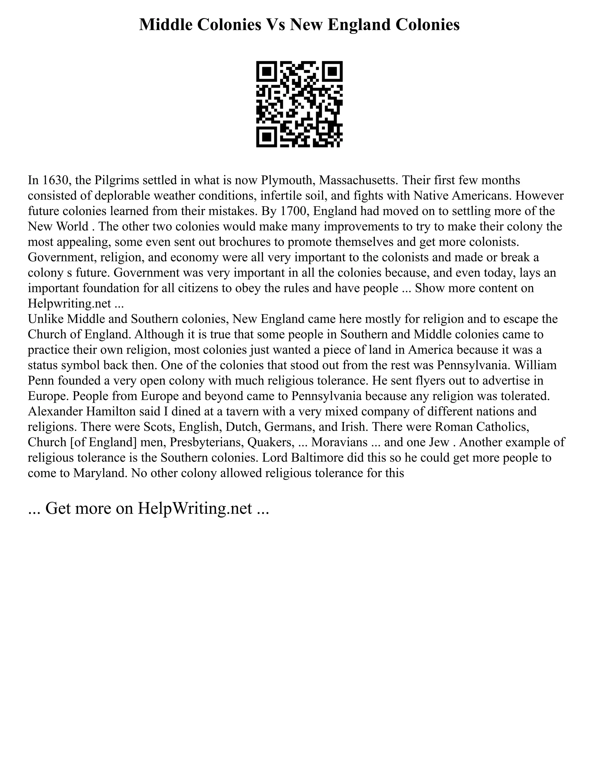 Middle Colonies Vs New England Colonies
In 1630, the Pilgrims settled in what is now Plymouth, Massachusetts. Their first few months
consisted of deplorable weather conditions, infertile soil, and fights with Native Americans. However
future colonies learned from their mistakes. By 1700, England had moved on to settling more of the
New World . The other two colonies would make many improvements to try to make their colony the
most appealing, some even sent out brochures to promote themselves and get more colonists.
Government, religion, and economy were all very important to the colonists and made or break a
colony s future. Government was very important in all the colonies because, and even today, lays an
important foundation for all citizens to obey the rules and have people ... Show more content on
Helpwriting.net ...
Unlike Middle and Southern colonies, New England came here mostly for religion and to escape the
Church of England. Although it is true that some people in Southern and Middle colonies came to
practice their own religion, most colonies just wanted a piece of land in America because it was a
status symbol back then. One of the colonies that stood out from the rest was Pennsylvania. William
Penn founded a very open colony with much religious tolerance. He sent flyers out to advertise in
Europe. People from Europe and beyond came to Pennsylvania because any religion was tolerated.
Alexander Hamilton said I dined at a tavern with a very mixed company of different nations and
religions. There were Scots, English, Dutch, Germans, and Irish. There were Roman Catholics,
Church [of England] men, Presbyterians, Quakers, ... Moravians ... and one Jew . Another example of
religious tolerance is the Southern colonies. Lord Baltimore did this so he could get more people to
come to Maryland. No other colony allowed religious tolerance for this
... Get more on HelpWriting.net ...
 