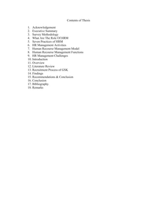 Contents of Thesis

1. Acknowledgement
2. Executive Summary
3. Survey Methodology
4. What Are The Role Of HRM
5. Seven Practices of HRM
6. HR Management Activities
7. Human Recourse Management Model
8. Human Recourse Management Functions
9. HR Management Challenges
10. Introduction
11. Overview
12. Literature Review
13. Recruitment Process of GSK
14. Findings
15. Recommendations & Conclusion
16. Conclusion
17. Bibliography
18. Remarks
 