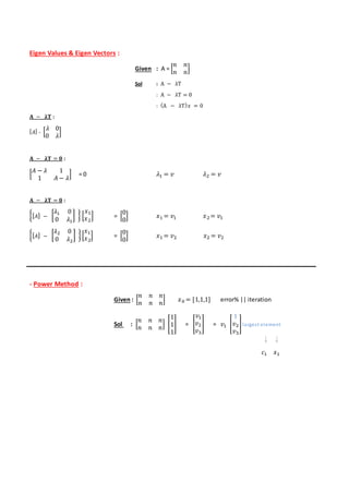 Eigen Values & Eigen Vectors :
Given : A = [
𝑛 𝑛
𝑛 𝑛
]
Sol : A − λT
: A − λT = 0
: (A − λT) 𝑥 = 0
𝐀 − 𝛌𝐓 :
[ 𝐴] - [
𝜆 0
0 𝜆
]
𝐀 − 𝛌𝐓 = 𝟎 :
[
𝐴 − 𝜆 1
1 𝐴 − 𝜆
] = 0 𝜆1 = 𝑣 𝜆2 = 𝑣
𝐀 − 𝛌𝐓 = 𝟎 :
{[ 𝐴] − [
𝜆1 0
0 𝜆1
] } [
𝑥1
𝑥2
] = [
0
0
] 𝑥1 = 𝑣1 𝑥2= 𝑣1
{[ 𝐴] − [
𝜆2 0
0 𝜆2
] }[
𝑥1
𝑥2
] = [
0
0
] 𝑥1 = 𝑣2 𝑥2 = 𝑣2
- Power Method :
Given : [
𝑛 𝑛 𝑛
𝑛 𝑛 𝑛
] 𝑥0 = [1,1,1] error% || iteration
Sol : [
𝑛 𝑛 𝑛
𝑛 𝑛 𝑛
] [
1
1
1
] = [
𝑣1
𝑣2
𝑣3
] = 𝑣1 [
1
𝑣2
𝑣3
]largest element
𝑐1 𝑥1
 