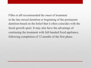Filho et al8 recommended the onset of treatment
in the late mixed dentition or beginning of the permanent
dentition based on the belief that it often coincides with the
facial growth spurt. It may also have the advantage of
continuing the treatment with full-banded fixed appliance,
following completion of 12 months of the first phase.
 
