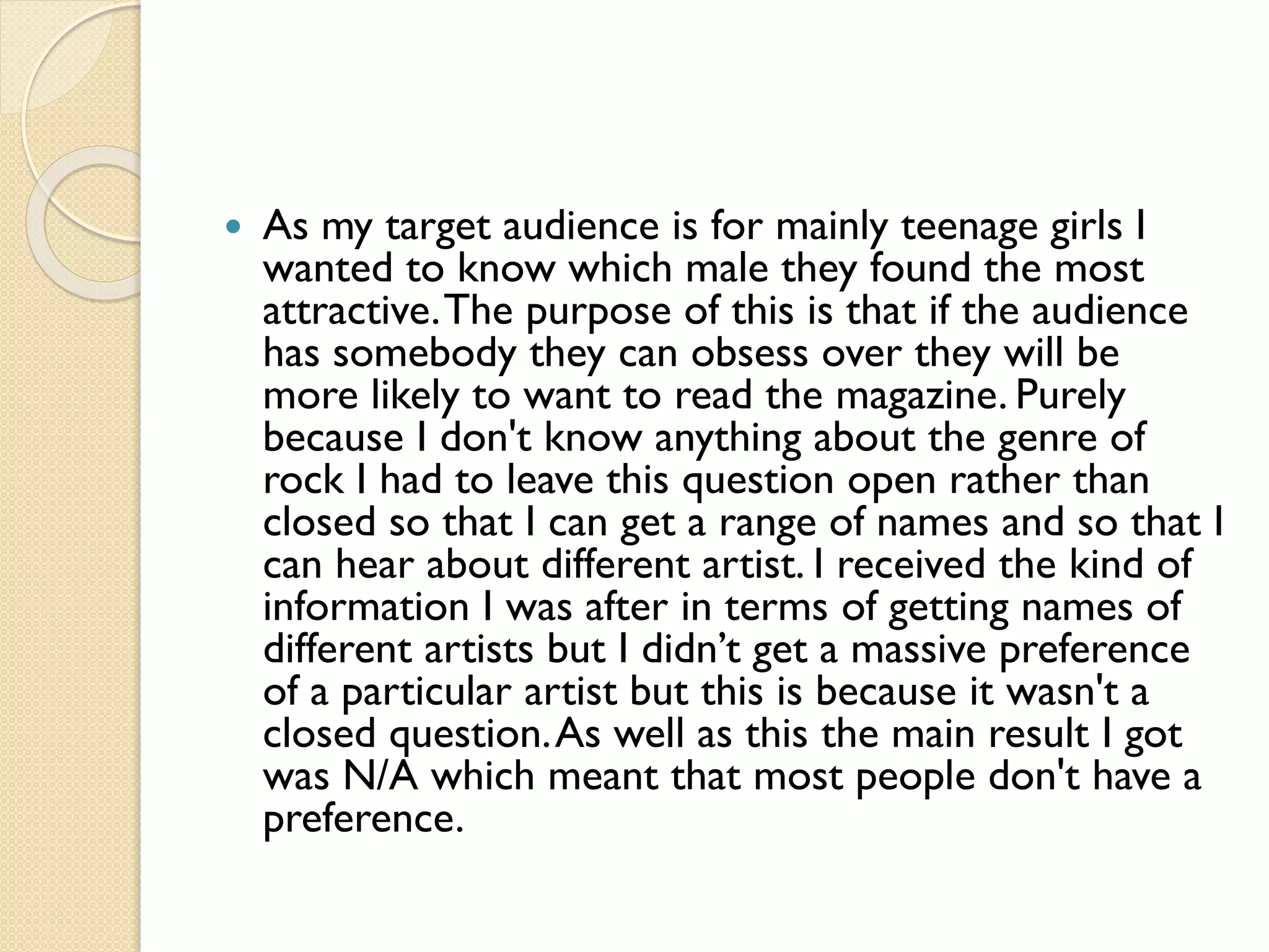 

As my target audience is for mainly teenage girls I
wanted to know which male they found the most
attractive. The purpose of this is that if the audience
has somebody they can obsess over they will be
more likely to want to read the magazine. Purely
because I don't know anything about the genre of
rock I had to leave this question open rather than
closed so that I can get a range of names and so that I
can hear about different artist. I received the kind of
information I was after in terms of getting names of
different artists but I didn’t get a massive preference
of a particular artist but this is because it wasn't a
closed question. As well as this the main result I got
was N/A which meant that most people don't have a
preference.

 