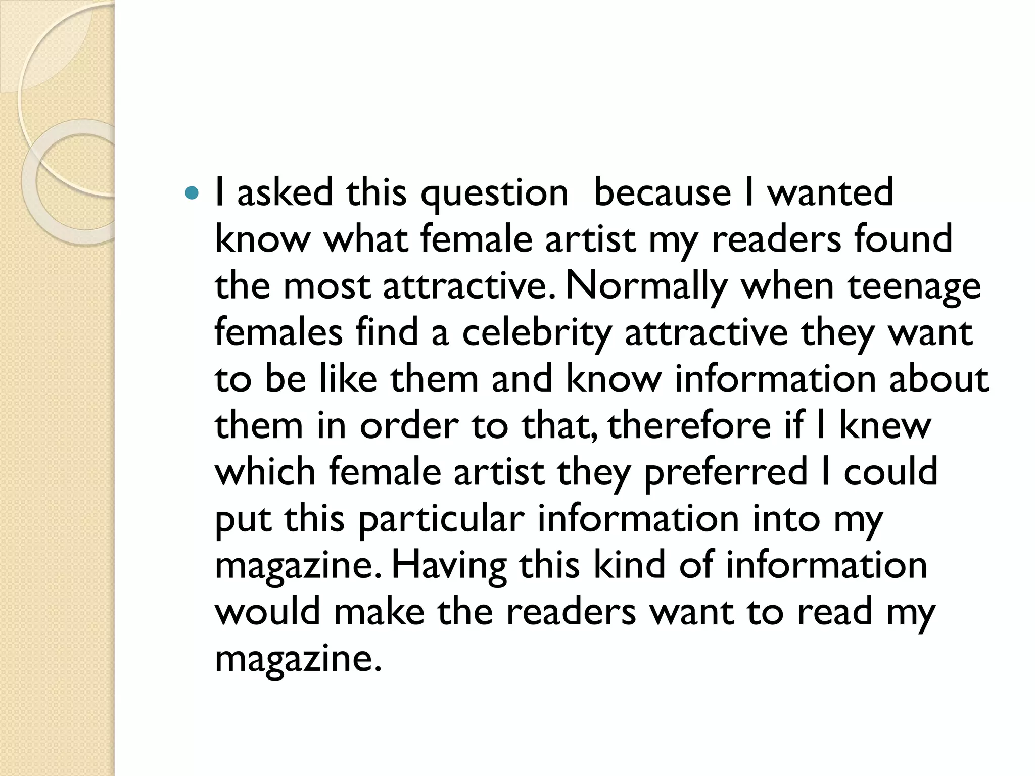 

I asked this question because I wanted
know what female artist my readers found
the most attractive. Normally when teenage
females find a celebrity attractive they want
to be like them and know information about
them in order to that, therefore if I knew
which female artist they preferred I could
put this particular information into my
magazine. Having this kind of information
would make the readers want to read my
magazine.

 