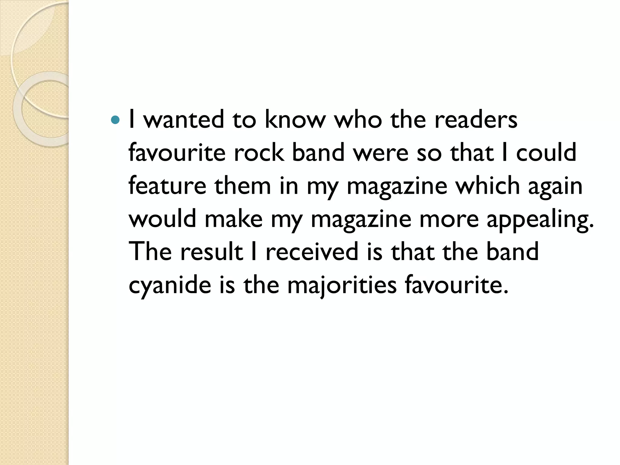 

I wanted to know who the readers
favourite rock band were so that I could
feature them in my magazine which again
would make my magazine more appealing.
The result I received is that the band
cyanide is the majorities favourite.

 