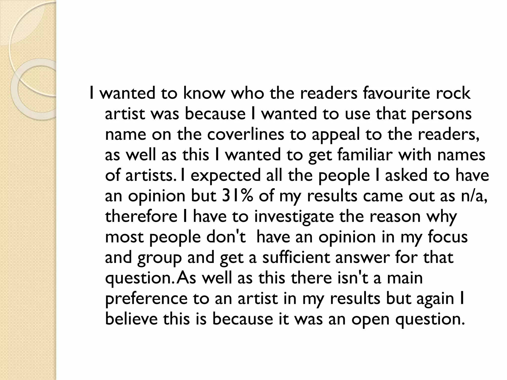 I wanted to know who the readers favourite rock
artist was because I wanted to use that persons
name on the coverlines to appeal to the readers,
as well as this I wanted to get familiar with names
of artists. I expected all the people I asked to have
an opinion but 31% of my results came out as n/a,
therefore I have to investigate the reason why
most people don't have an opinion in my focus
and group and get a sufficient answer for that
question. As well as this there isn't a main
preference to an artist in my results but again I
believe this is because it was an open question.

 