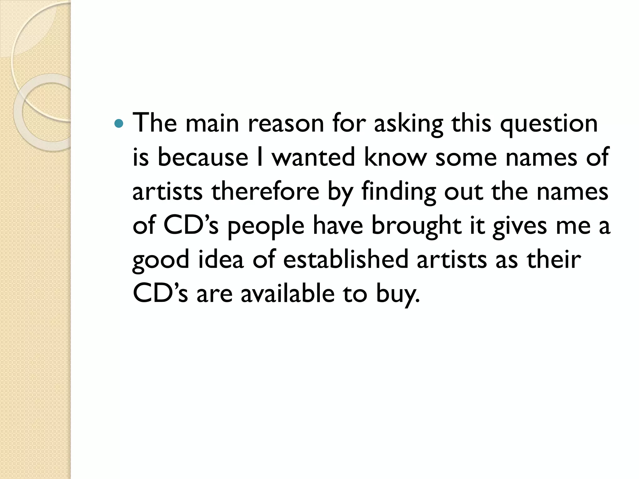 

The main reason for asking this question
is because I wanted know some names of
artists therefore by finding out the names
of CD’s people have brought it gives me a
good idea of established artists as their
CD’s are available to buy.

 