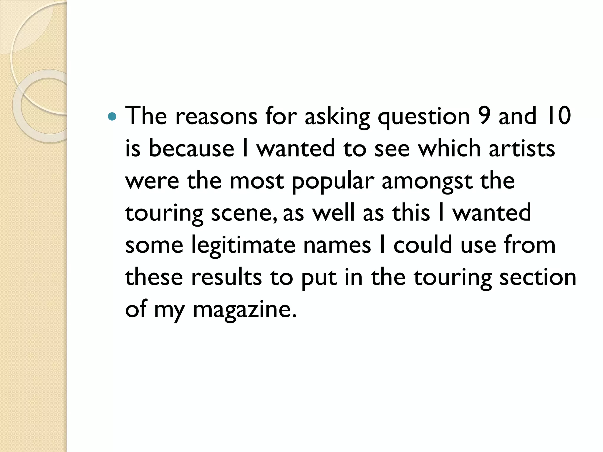

The reasons for asking question 9 and 10
is because I wanted to see which artists
were the most popular amongst the
touring scene, as well as this I wanted
some legitimate names I could use from
these results to put in the touring section
of my magazine.

 