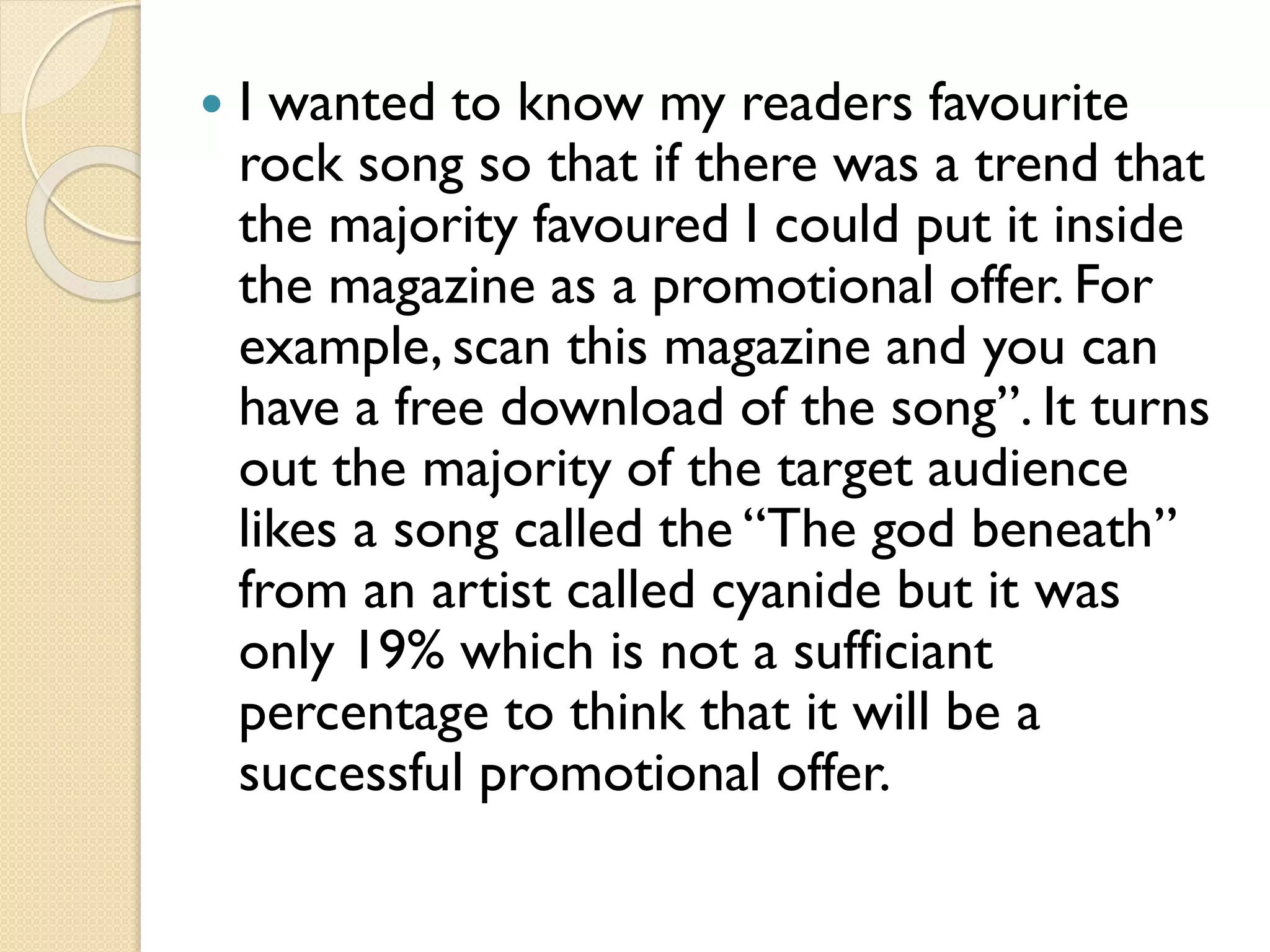 

I wanted to know my readers favourite
rock song so that if there was a trend that
the majority favoured I could put it inside
the magazine as a promotional offer. For
example, scan this magazine and you can
have a free download of the song”. It turns
out the majority of the target audience
likes a song called the “The god beneath”
from an artist called cyanide but it was
only 19% which is not a sufficiant
percentage to think that it will be a
successful promotional offer.

 