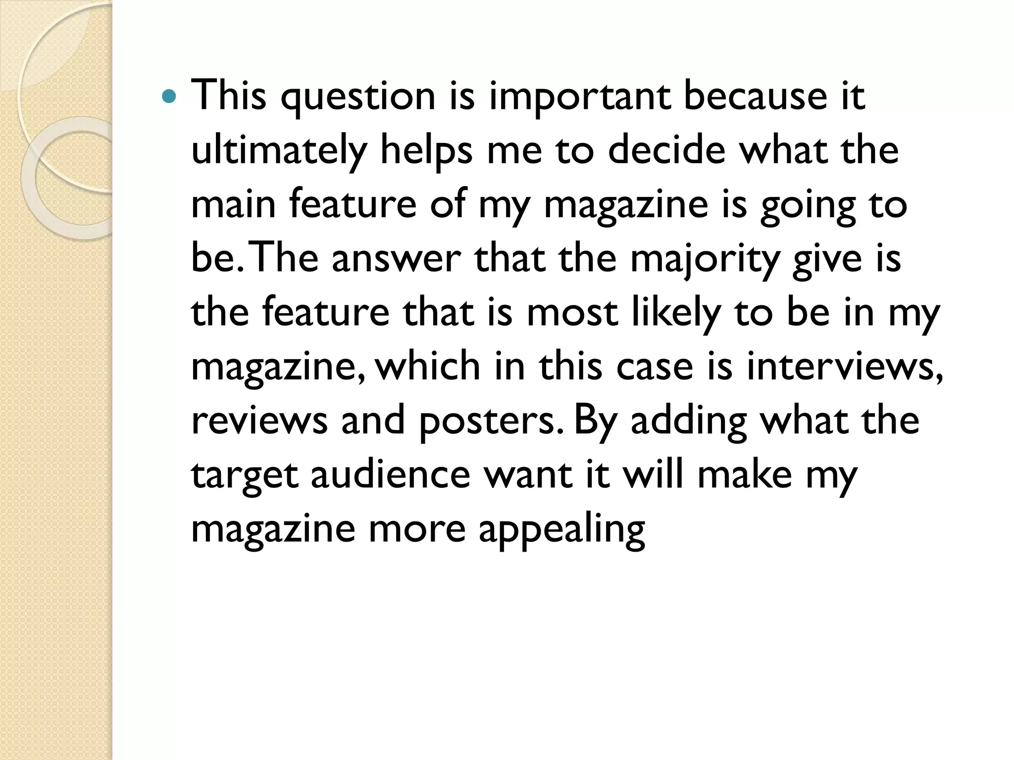 

This question is important because it
ultimately helps me to decide what the
main feature of my magazine is going to
be. The answer that the majority give is
the feature that is most likely to be in my
magazine, which in this case is interviews,
reviews and posters. By adding what the
target audience want it will make my
magazine more appealing

 