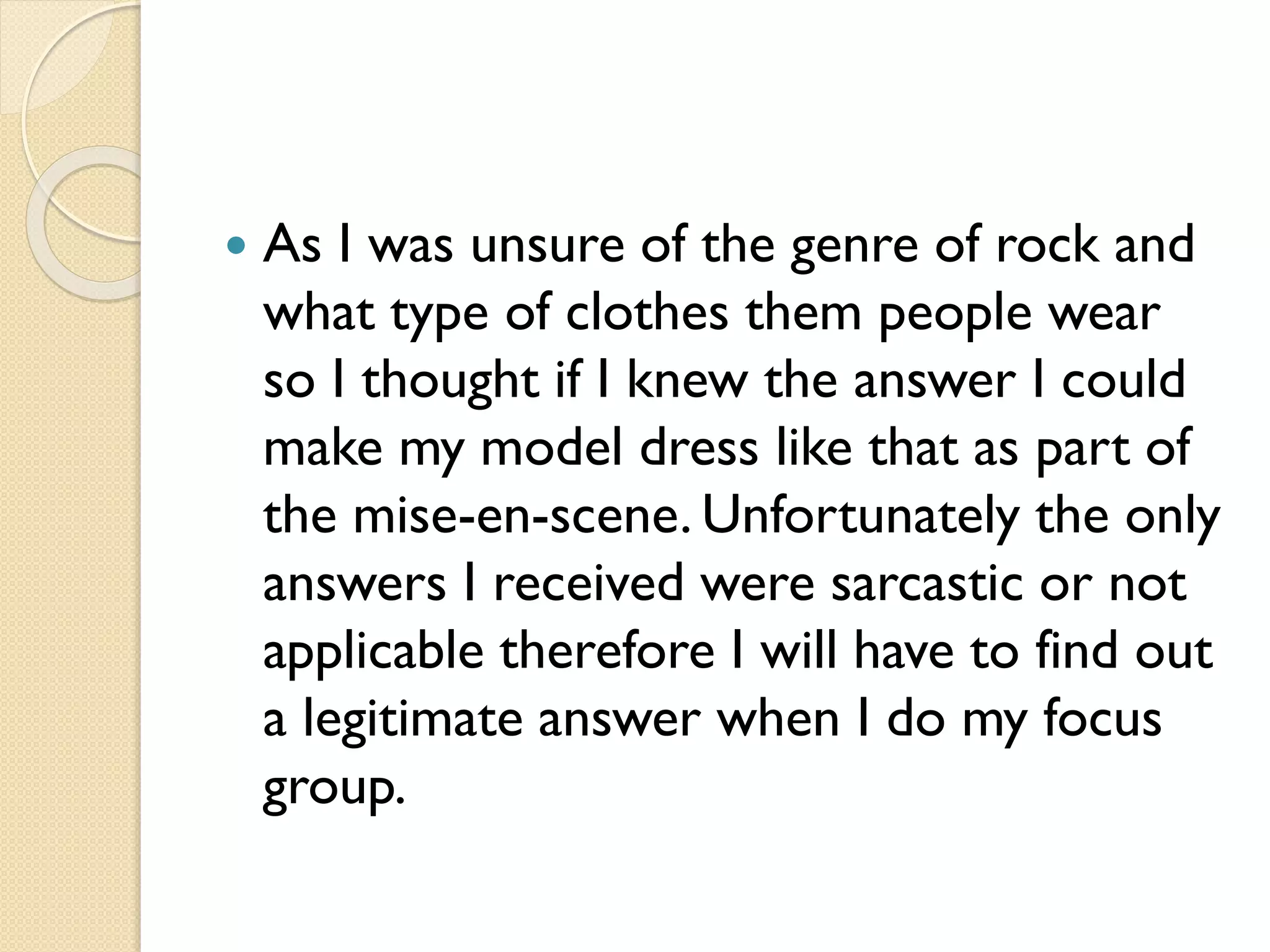 

As I was unsure of the genre of rock and
what type of clothes them people wear
so I thought if I knew the answer I could
make my model dress like that as part of
the mise-en-scene. Unfortunately the only
answers I received were sarcastic or not
applicable therefore I will have to find out
a legitimate answer when I do my focus
group.

 
