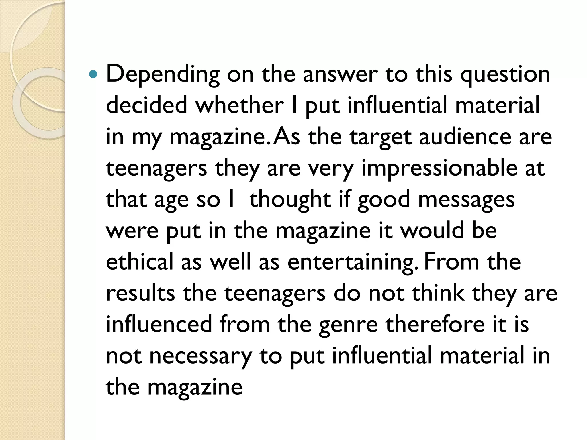 

Depending on the answer to this question
decided whether I put influential material
in my magazine. As the target audience are
teenagers they are very impressionable at
that age so I thought if good messages
were put in the magazine it would be
ethical as well as entertaining. From the
results the teenagers do not think they are
influenced from the genre therefore it is
not necessary to put influential material in
the magazine

 