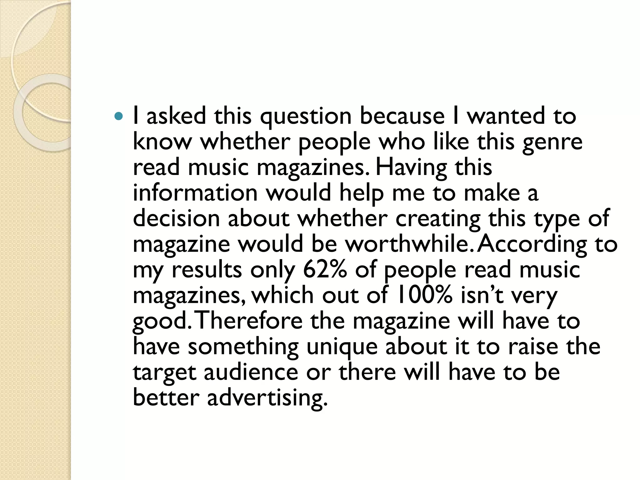

I asked this question because I wanted to
know whether people who like this genre
read music magazines. Having this
information would help me to make a
decision about whether creating this type of
magazine would be worthwhile. According to
my results only 62% of people read music
magazines, which out of 100% isn’t very
good. Therefore the magazine will have to
have something unique about it to raise the
target audience or there will have to be
better advertising.

 