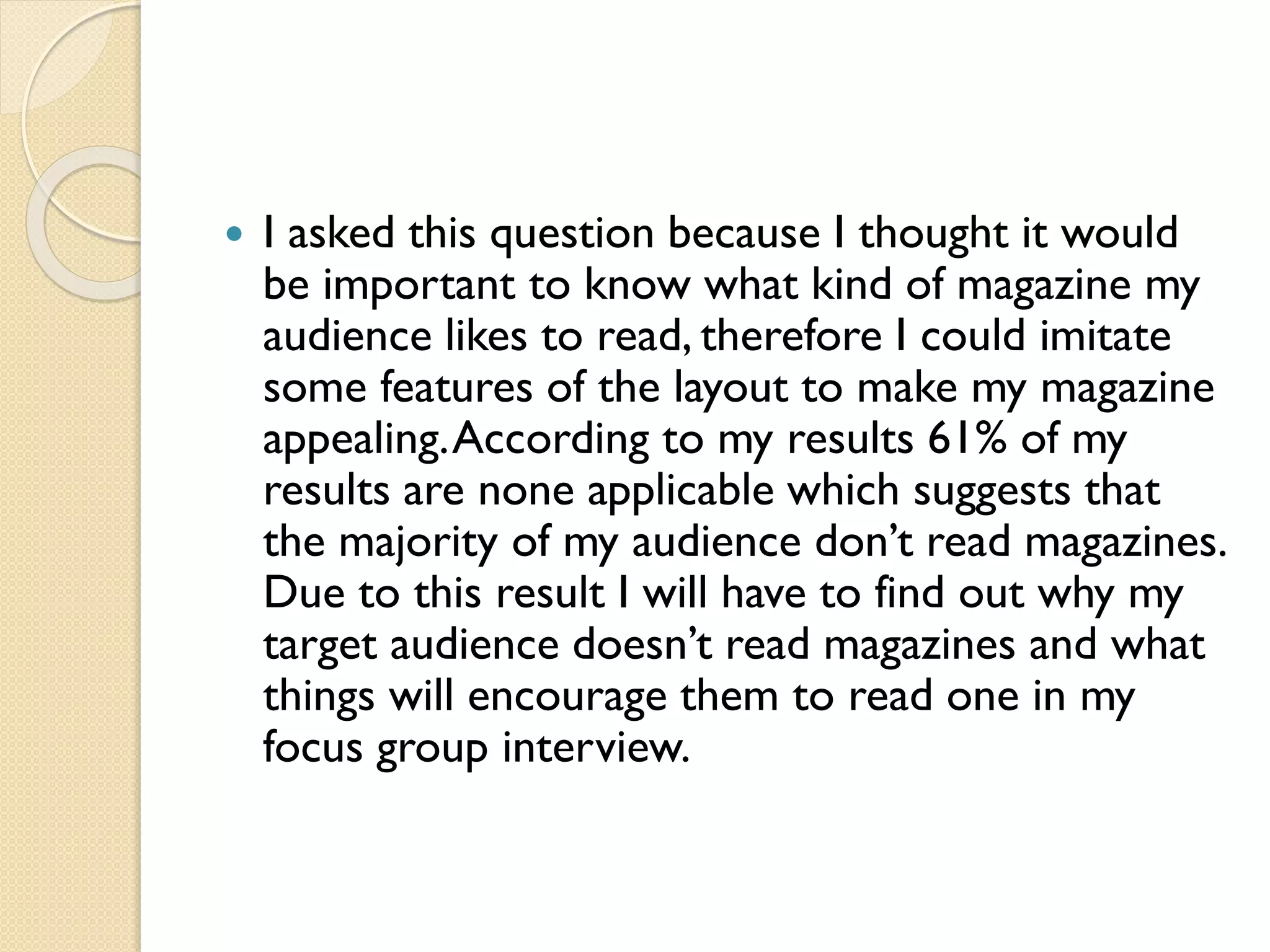 

I asked this question because I thought it would
be important to know what kind of magazine my
audience likes to read, therefore I could imitate
some features of the layout to make my magazine
appealing. According to my results 61% of my
results are none applicable which suggests that
the majority of my audience don’t read magazines.
Due to this result I will have to find out why my
target audience doesn’t read magazines and what
things will encourage them to read one in my
focus group interview.

 
