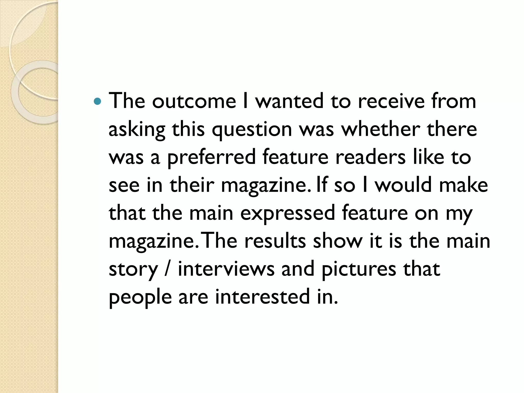

The outcome I wanted to receive from
asking this question was whether there
was a preferred feature readers like to
see in their magazine. If so I would make
that the main expressed feature on my
magazine. The results show it is the main
story / interviews and pictures that
people are interested in.

 