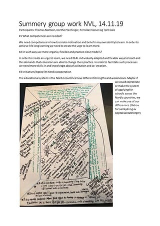 Summery group work NVL, 14.11.19
Participants:ThomasMattson,Dorthe Plechinger,PernillaErikssonogToril Dale
#1 What competencesare needed?
We needcompetancesinhowtocreate motivationandbelief inmyownabilitytolearn.Inorderto
achieve life longlearningwe needtocreate the urge to learnmore.
#2 In wichwayuse more organic,flexibleandpractice close models?
In orderto create an urge to learn,we needREALindividuallyadaptedandflexible waystoteachand
thisdemandsthateducatorsare able tochange theirpractice.Inorderto facilitate suchprocesses
we needmore skillsinandknowledge aboutfacilitationandco-creation.
#3 Initiatives/topicsforNordiccooperation
The educational systeminthe Nordiccountrieshave differentstrengthsandweaknesses.Maybe if
we couldcoordinate
or make the system
of applyingfor
schoolsacrossthe
Nordiccountries,we
can make use of our
differences.(Behov
for samkjøringav
opptaksansøkninger)
 