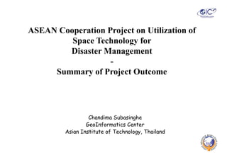 ASEAN Cooperation Project on Utilization of
         Space Technology for
          p             gy
        Disaster Management
                   -
     Summary of Project Outcome




                  Chandima Subasinghe
                  Ch di     S b i h
                 GeoInformatics Center
         Asian Institute of Technology, Thailand
                                    gy
 