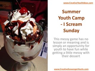 Summer
Youth Camp
- I Scream
Sunday
This messy game has no
lesson or meaning and is
simply an opportunity for
youth to have fun while
getting a little messy with
their dessert
www.CreativeYouthIdeas.com
www.CreativeScavengerHunts.com
 
