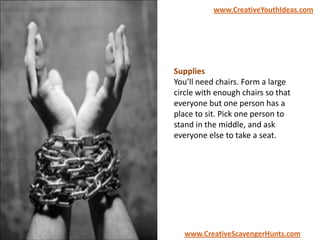 Supplies
You’ll need chairs. Form a large
circle with enough chairs so that
everyone but one person has a
place to sit. Pick one person to
stand in the middle, and ask
everyone else to take a seat.
www.CreativeYouthIdeas.com
www.CreativeScavengerHunts.com
 