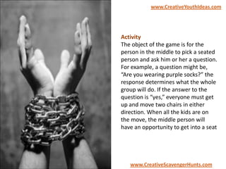 Activity
The object of the game is for the
person in the middle to pick a seated
person and ask him or her a question.
For example, a question might be,
“Are you wearing purple socks?” the
response determines what the whole
group will do. If the answer to the
question is “yes,” everyone must get
up and move two chairs in either
direction. When all the kids are on
the move, the middle person will
have an opportunity to get into a seat
www.CreativeYouthIdeas.com
www.CreativeScavengerHunts.com
 