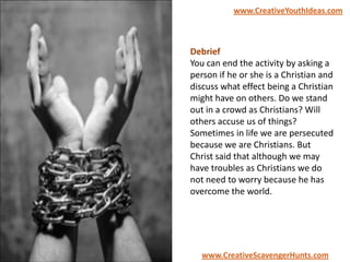 Debrief
You can end the activity by asking a
person if he or she is a Christian and
discuss what effect being a Christian
might have on others. Do we stand
out in a crowd as Christians? Will
others accuse us of things?
Sometimes in life we are persecuted
because we are Christians. But
Christ said that although we may
have troubles as Christians we do
not need to worry because he has
overcome the world.
www.CreativeYouthIdeas.com
www.CreativeScavengerHunts.com
 