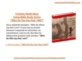 Creative Youth Ideas
Camp Bible Study Series
“Who Do You Say that I AM?”
www.creativeyouthideas.com/resources/whodoyousay.html
-> Tell me about “Who Do You Say that I AM?”
Jesus asked the disciples, "Who do others
say that I am?" It was easy to answer
because it required no conviction, no
commitment, and no risk. But then he
follows that question with another, "Who
do YOU say that I am?"
www.CreativeYouthIdeas.com
 