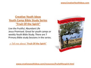 Live the Fruitful, Abundant Life
Jesus Promised. Great for youth camps or
weekly Youth Bible Study. There are 7
Primary Bible study Sessions in the series.
www.creativeyouthideas.com/resources/fruitofthespirit.html
-> Tell me about “Fruit Of the Spirit”
Creative Youth Ideas
Youth Camp Bible Study Series
“Fruit Of the Spirit”
www.CreativeYouthIdeas.com
 