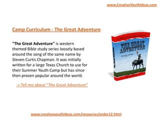 "The Great Adventure" is western
themed Bible study series loosely based
around the song of the same name by
Steven Curtis Chapman. It was initially
written for a large Texas Church to use for
their Summer Youth Camp but has since
then proven popular around the world.
Camp Curriculum - The Great Adventure
www.creativeyouthideas.com/resources/order12.html
-> Tell me about “The Great Adventure”
www.CreativeYouthIdeas.com
 