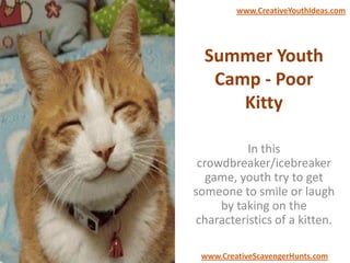 Summer Youth
Camp - Poor
Kitty
In this
crowdbreaker/icebreaker
game, youth try to get
someone to smile or laugh
by taking on the
characteristics of a kitten.
www.CreativeYouthIdeas.com
www.CreativeScavengerHunts.com
 