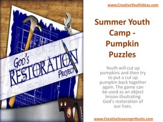 Summer Youth
Camp -
Pumpkin
Puzzles
Youth will cut up
pumpkins and then try
to put a cut up
pumpkin back together
again. The game can
be used as an object
lesson illustrating
God's restoration of
our lives.
www.CreativeYouthIdeas.com
www.CreativeScavengerHunts.com
 