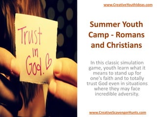 Summer Youth
Camp - Romans
and Christians
In this classic simulation
game, youth learn what it
means to stand up for
one's faith and to totally
trust God even in situations
where they may face
incredible adversity.
www.CreativeYouthIdeas.com
www.CreativeScavengerHunts.com
 