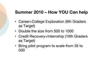 Summer 2010 – How YOU Can help  Career+College Exploration (9th Graders as Target) Double the size from 500 to 1000 Credit Recovery+Internship (10th Graders as Target) Bring pilot program to scale from 35 to 500 