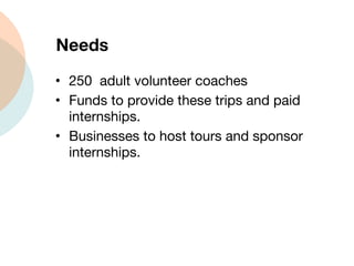 Needs 250  adult volunteer coaches  Funds to provide these trips and paid internships. Businesses to host tours and sponsor internships. 