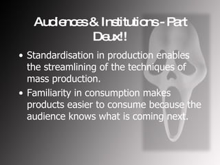 Audiences & Institutions - Part Deux!! Standardisation in production enables the streamlining of the techniques of mass production. Familiarity in consumption makes products easier to consume because the audience knows what is coming next. 