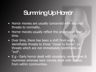 Summing Up Horror Horror movies are usually concerned with external threats to normality. Horror movies usually reflect the anxieties of their time. Over time, there has been a shift from easily identifiable threats to those “closer to home”, or threats which are not immediately identifiable as “evil”. E.g - Early horror dealt with monsters, werewolves & mummies whereas later movies dealt with threats from within communities. 