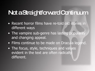 Not a Straightforward Continuum Recent horror films have re-told old stories in different ways The vampire sub-genre has lasting popularity and changing appeal. Films continue to be made on Dracula legend. The focus, style, techniques and values evident in the text are often radically different.   