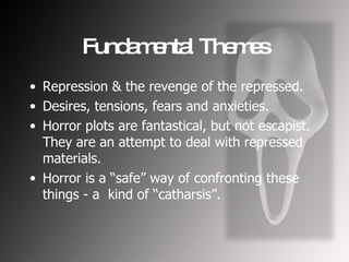 Fundamental Themes Repression & the revenge of the repressed. Desires, tensions, fears and anxieties. Horror plots are fantastical, but not escapist. They are an attempt to deal with repressed materials. Horror is a “safe” way of confronting these things - a  kind of “catharsis”. 